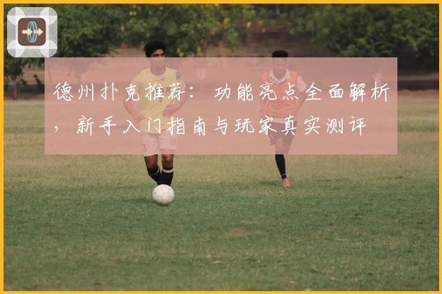 德州扑克推荐：功能亮点全面解析，新手入门指南与玩家真实测评